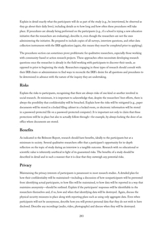 Explain in detail exactly what the participants will do as part of the study (e.g., be interviewed, be observed as
they go about their daily lives), including details as to how long and how often these procedures will take
place. If procedures are already being performed on the participants (e.g., if a school is trying a new education
initiative that the researchers are evaluating), describe it, even though the researchers are not the ones
administering the initiative. Be prepared to include copies of all surveys, interview questions, and other data
collection instruments with the IRB application (again, this means they must be completed prior to applying).
The procedures section can sometimes prove problematic for qualitative researchers, especially those working
with community-based or action research projects. These approaches often necessitate developing research
questions once the researcher is already in the field working with participants to discover their needs, as
opposed to prior to beginning the study. Researchers engaging in these types of research should consult with
their IRB chairs or administrators to find ways to reconcile the IRB’s desire for all questions and procedures to
be determined in advance with the nature of the inquiry they are undertaking.
Risks
Explain the risks to participants, recognizing that there are always risks of one kind or another involved in
social research. At minimum, it is important to acknowledge that, despite the researchers’ best efforts, there is
always the possibility that confidentiality will be breached. Explain how the risks will be mitigated (e.g., paper
documents will be stored in a locked filing cabinet in a locked room, or electronic information will be stored
in a password-protected file on a password-protected computer). It is important not only to claim that these
protections will be in place but also to actually follow through—for example, by always locking the door of an
office where documents are stored.
Benefits
As indicated in the Belmont Report, research should have benefits, ideally to the participants but at a
minimum to society. Several qualitative researchers offer that a participant’s opportunity for in-depth
reflection on the topic of study during an interview is a tangible outcome. Research with no educational or
scientific value is inherently unethical in light of its guaranteed risks. The benefits of a study should be
described in detail and in such a manner that it is clear that they outweigh any potential risks.
Privacy
Maintaining the privacy interests of participants is paramount in most research studies. A detailed plan for
how their confidentiality will be maintained—including a discussion of how nonparticipants will be prevented
from identifying actual participants, to how files will be maintained, to how data will be reported in a way that
maintains anonymity—should be outlined. Explain if the participants’ responses will be identifiable to the
researchers themselves and, if so, how and when that identifying data will be destroyed. Again, discuss the
physical security measures in place along with reporting plans such as using only aggregate data. Even when
participants will not be anonymous, describe how you will protect personal data that they do not wish to have
disclosed. Describe any recordings (audio, video, photographs) and discuss when they will be destroyed.
283
 