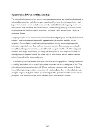 Researcher and Participant Relationships
The relationships between researchers and their participants are professional, and ethical boundaries should be
maintained throughout any study. In most cases, researchers will not know their participants before a study
begins, which makes it easier to establish neutral yet cordial relationships from the beginning. In rare cases,
researchers will study participants they already know and have relationships with (e.g., a classroom teacher
conducting an action research study with her students), but in most cases it is best if there is a degree of
professional distance.
Emergent paradigms such as feminist research and community-based participatory research projects, however,
advocate a more collaborative and interpersonal rapport between the qualitative researcher and her
participants. An ethical stance considers an equitable relationship that does not exploit participants for
information but genuinely cares about and learns from them. It presents the researcher as an emotionally
invested human being curious about the social world, humble enough to admit her lack of knowledge, and
supportive of the people she’s observing and talking with. Participants are more likely to share openly and
honestly about their lives with someone they believe they can trust, and trust develops not from a written
informed consent letter but from mutual respect.
The researcher’s positionality with her participants varies from project to project. One can’t help but establish
a friendship of some kind with a case study observed and interviewed over an extended period of time. Yet a
series of intensive focus group interviews with different participants each round might keep the facilitator
from establishing anything more than a professional role with them. Just as there are roles and relationships
among the people we study, there are roles and relationships that the qualitative researcher assumes with her
participants. How close or distant you choose to be with them is your own ethical decision.
287
 