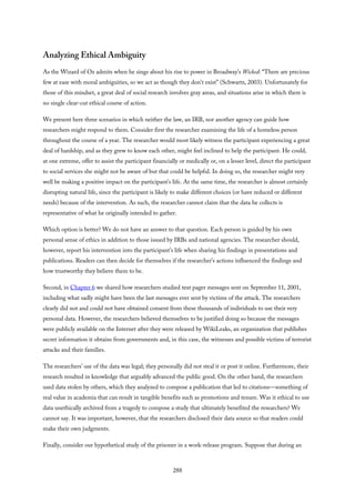 Analyzing Ethical Ambiguity
As the Wizard of Oz admits when he sings about his rise to power in Broadway’s Wicked: “There are precious
few at ease with moral ambiguities, so we act as though they don’t exist” (Schwartz, 2003). Unfortunately for
those of this mindset, a great deal of social research involves gray areas, and situations arise in which there is
no single clear-cut ethical course of action.
We present here three scenarios in which neither the law, an IRB, nor another agency can guide how
researchers might respond to them. Consider first the researcher examining the life of a homeless person
throughout the course of a year. The researcher would most likely witness the participant experiencing a great
deal of hardship, and as they grew to know each other, might feel inclined to help the participant. He could,
at one extreme, offer to assist the participant financially or medically or, on a lesser level, direct the participant
to social services she might not be aware of but that could be helpful. In doing so, the researcher might very
well be making a positive impact on the participant’s life. At the same time, the researcher is almost certainly
disrupting natural life, since the participant is likely to make different choices (or have reduced or different
needs) because of the intervention. As such, the researcher cannot claim that the data he collects is
representative of what he originally intended to gather.
Which option is better? We do not have an answer to that question. Each person is guided by his own
personal sense of ethics in addition to those issued by IRBs and national agencies. The researcher should,
however, report his intervention into the participant’s life when sharing his findings in presentations and
publications. Readers can then decide for themselves if the researcher’s actions influenced the findings and
how trustworthy they believe them to be.
Second, in Chapter 6 we shared how researchers studied text pager messages sent on September 11, 2001,
including what sadly might have been the last messages ever sent by victims of the attack. The researchers
clearly did not and could not have obtained consent from these thousands of individuals to use their very
personal data. However, the researchers believed themselves to be justified doing so because the messages
were publicly available on the Internet after they were released by WikiLeaks, an organization that publishes
secret information it obtains from governments and, in this case, the witnesses and possible victims of terrorist
attacks and their families.
The researchers’ use of the data was legal; they personally did not steal it or post it online. Furthermore, their
research resulted in knowledge that arguably advanced the public good. On the other hand, the researchers
used data stolen by others, which they analyzed to compose a publication that led to citations—something of
real value in academia that can result in tangible benefits such as promotions and tenure. Was it ethical to use
data unethically archived from a tragedy to compose a study that ultimately benefited the researchers? We
cannot say. It was important, however, that the researchers disclosed their data source so that readers could
make their own judgments.
Finally, consider our hypothetical study of the prisoner in a work-release program. Suppose that during an
288
 