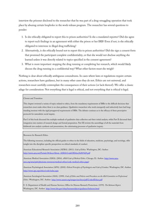 interview the prisoner disclosed to the researcher that he was part of a drug-smuggling operation that took
place by abusing certain loopholes in the work-release program. The researcher has several questions to
ponder:
1. Is she ethically obligated to report this to prison authorities? Is she a mandated reporter? Did she agree
to report such findings in an agreement with either the prison or her IRB? Even if not, is she ethically
obligated to intervene in illegal drug trafficking?
2. Alternatively, is she ethically bound not to report this to prison authorities? Did she sign a consent form
that promised the participant complete confidentiality, or that she would not disclose anything she
learned unless it was directly related to topics specified in the consent agreement?
3. What is more important: stopping the drug running or completing her research, which would likely
discuss the drug running in a confidential way? What other factors must she weigh?
Nothing is clear about ethically ambiguous conundrums. In cases where laws or regulations require certain
actions, researchers have guidance, but in many other cases they do not. Ethics are not universal, and
researchers must carefully contemplate the consequences of their actions (or lack thereof). We offer a classic
adage for consideration: Not everything that is legal is ethical, and not everything that is ethical is legal.
Closure and Transition
This chapter reviewed a variety of topics related to ethics, from the mandatory requirements of IRBs to the difficult decisions that
researchers must make when there is no clear guidance. Qualitative researchers who work emergently and inductively have had long-
standing tensions with the rigid preapproval requirements of IRBs. The debates continue as to the efficacy of these prescriptive
protocols for naturalistic social inquiry.
Part I of this book discussed the multiple methods of qualitative data collection and their initial analysis, while Part II discussed their
integration into matters of research design and formal preparation. Part III reviews the assemblage of all the materials from
fieldwork into analytic synthesis and presentation, the culminating processes of qualitative inquiry.
Resources for Research Ethics
The following resources, including the official guides to ethics in the fields of education, medicine, psychology, and sociology, offer
insight into the discipline-specific perspectives on ethical standards of conduct:
American Educational Research Association (AERA). (2011). Code of Ethics. Washington, DC: Author.
http://www.aera.net/Portals/38/docs/About_AERA/CodeOfEthics%281%29.pdf
American Medical Association (AMA). (2016). AMA Code of Medical Ethics. Chicago, IL: Author. http://www.ama-
assn.org/ama/pub/physician-resources/medical-ethics/code-medical-ethics.page?
American Psychological Association (APA). (2010). Ethical Principles of Psychologists and Code of Conduct. Washington, DC: Author.
http://www.apa.org/ethics/code/index.aspx
American Sociological Association (ASA). (1999). Code of Ethics and Policies and Procedures on the ASA Committee on Professional
Ethics. Washington, DC: Author. http://www.asanet.org/images/asa/docs/pdf/CodeofEthics.pdf
U. S. Department of Health and Human Services, Office for Human Research Protections. (1979). The Belmont Report.
Washington, DC: Author. http://www.hhs.gov/ohrp/humansubjects/guidance/belmont.html
289
 