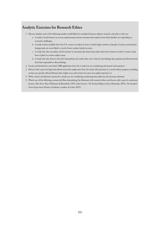 Analytic Exercises for Research Ethics
1. Discuss whether each of the following studies would likely be considered human subjects research, and why or why not:
a. A study of rural farmers in an area experiencing extreme recession that explores how their families are responding to
economic challenges.
b. A study of data available from the U.S. census to analyze if areas in which high numbers of people of various racial/ethnic
backgrounds are more likely to receive lower median family incomes.
c. A study that asks secondary school teachers to anonymously share lesson plans they have written in order to create a data
base of plans in various subject areas.
d. A study that asks doctors who have had patients die under their care to discuss the feelings they experienced afterward and
how they responded to those feelings.
2. Locate and download a university’s IRB application form for a study you are considering and answer each question.
3. Discuss with a peer the legal and ethical issues that might arise from the study with prisoners in a work-release program, including
at least one specific ethical dilemma that might occur and at least two ways you might respond to it.
4. Write a letter of informed consent for a study you are considering conducting that addresses all necessary elements.
5. Watch one of the following commercial films dramatizing the dilemmas with research ethics and discuss with a peer its cautionary
lessons: Miss Evers’ Boys (Fishburne & Benedetti, 1997), Experimenter: The Stanley Milgram Story (Almeryda, 2015), The Stanford
Prison Experiment (Emery, Friedman, Lauder, & Little, 2015).
291
 