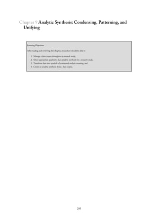 Chapter 9 Analytic Synthesis: Condensing, Patterning, and
Unifying
Learning Objectives
After reading and reviewing this chapter, researchers should be able to
1. Manage a data corpus throughout a research study,
2. Select appropriate qualitative data analytic methods for a research study,
3. Transform data into symbols of condensed analytic meaning, and
4. Create an analytic synthesis from a data corpus.
293
 