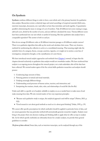 On Synthesis
Synthesis combines different things in order to form a new whole and is the primary heuristic for qualitative
data analysis. Researchers review a relatively large and varied assemblage of empirical materials (field notes,
interview transcripts, documents, etc.) and reflect on how they interrelate and work together. A quantitative
parallel is determining the mean or average of a set of numbers. Take 20 different test scores varying in range,
add each score, divide by the number of scores, and you will have calculated the mean. Twenty different scores
have been synthesized into one new whole or symbol of meaning. But does qualitative data analysis have a
comparable equivalent? The answer is both no and yes.
How do we average 20 different codes or 20 different interview passages or 20 different analytic memos?
There is no qualitative algorithm that adds up the words and calculates their mean. There are, however,
methods for synthesizing the collective to arrive at a consolidated meaning. That meaning might take the
symbolic form of a category, theme, concept, assertion, vignette, or it might set in motion a new line of
investigation, interpretive thought, or the crystallization of a new theory.
We have introduced several analytic approaches and methods from Chapter 1 onward, in hopes that the
chapters devoted exclusively to qualitative data analysis would not overwhelm readers. We have reinforced that
analysis is an ongoing process throughout the research project, not a task undertaken after all the data have
been collected. We remind readers again of the five critical skills qualitative researchers and analysts should
possess:
1. Condensing large amounts of data;
2. Noticing patterns in textual and visual materials;
3. Unifying seemingly different things;
4. Understanding social processes of human action, reaction, and interaction; and
5. Interpreting the routines, rituals, rules, roles, and relationships of social life (the five Rs).
Under each skill is a specific set of analytic subskills to employ on an as-needed basis to make sense of and
make meaning from data. We also remind readers of two very important principles:
“Because each qualitative study is unique, the analytical approach used will be unique” (Patton, 2015, p.
522).
“Good research is not about good methods as much as it is about good thinking” (Stake, 1995, p. 19).
We cannot offer specific prescriptions for which method(s) should be applied to particular forms of data, and
we cannot guarantee that any particular method will automatically generate researcher insights. Analysts must
bring to the project their own decision-making and thinking skills to apply what we offer as ways to analyze
life. As for which specific method(s) are ultimately chosen for a study’s analysis, we provide three general
guidelines to consider:
The forms of data collected. Some data, such as interview transcripts, can be analyzed through any of the
295
 