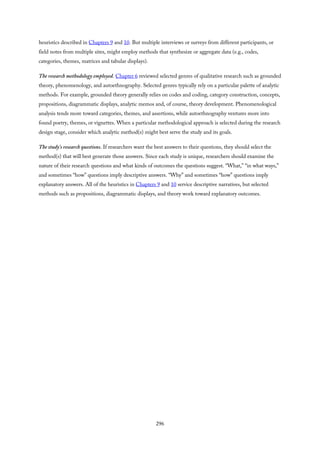 heuristics described in Chapters 9 and 10. But multiple interviews or surveys from different participants, or
field notes from multiple sites, might employ methods that synthesize or aggregate data (e.g., codes,
categories, themes, matrices and tabular displays).
The research methodology employed. Chapter 6 reviewed selected genres of qualitative research such as grounded
theory, phenomenology, and autoethnography. Selected genres typically rely on a particular palette of analytic
methods. For example, grounded theory generally relies on codes and coding, category construction, concepts,
propositions, diagrammatic displays, analytic memos and, of course, theory development. Phenomenological
analysis tends more toward categories, themes, and assertions, while autoethnography ventures more into
found poetry, themes, or vignettes. When a particular methodological approach is selected during the research
design stage, consider which analytic method(s) might best serve the study and its goals.
The study’s research questions. If researchers want the best answers to their questions, they should select the
method(s) that will best generate those answers. Since each study is unique, researchers should examine the
nature of their research questions and what kinds of outcomes the questions suggest. “What,” “in what ways,”
and sometimes “how” questions imply descriptive answers. “Why” and sometimes “how” questions imply
explanatory answers. All of the heuristics in Chapters 9 and 10 service descriptive narratives, but selected
methods such as propositions, diagrammatic displays, and theory work toward explanatory outcomes.
296
 