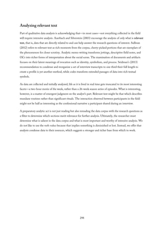 Analyzing relevant text
Part of qualitative data analysis is acknowledging that—in most cases—not everything collected in the field
will require intensive analysis. Auerbach and Silverstein (2003) encourage the analysis of only what is relevant
text, that is, data that are directly related to and can help answer the research questions of interest. Sullivan
(2012) refers to relevant text as rich moments from the corpus, cherry-picked portions that are exemplars of
the phenomenon for closer scrutiny. Analytic memo writing transforms jottings, descriptive field notes, and
OCs into richer forms of interpretation about the social scene. The examination of documents and artifacts
focuses on their latent meanings of evocation such as identity, symbolism, and process. Seidman’s (2013)
recommendation to condense and reorganize a set of interview transcripts to one third their full length to
create a profile is yet another method, while codes transform extended passages of data into rich textual
symbols.
As data are collected and initially analyzed, life as it is lived in real time gets truncated to its most interesting
facets—a two-hour movie of the week, rather than a 26-week season series of episodes. What is interesting,
however, is a matter of emergent judgment on the analyst’s part. Relevant text might be that which describes
mundane routines rather than significant rituals. The interaction observed between participants in the field
might not be half as interesting as the confessional narrative a participant shared during an interview.
A preparatory analytic act is not just reading but also rereading the data corpus with the research questions as
a filter to determine which sections merit relevance for further analysis. Ultimately, the researcher must
determine what is salient in the data corpus and what is most important and worthy of intensive analysis. We
do not like to use the verb reduce because that implies something is diminished or lost. Instead, we offer that
analysts condense data to their essences, which suggests a stronger and richer base from which to work.
298
 