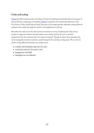 Codes and coding
Chapter 1 briefly introduced codes and coding as heuristics for labeling each individual datum for purposes of
pattern detection, categorizing, and unifying. Chapter 5 expanded on the method with illustrations of In
Vivo, Process, Values, and Emotion Coding. Discussion in this chapter provides additional coding profiles for
qualitative data analysis that might be useful for initial applications to data sets.
Remember that codes are not the only way but are instead just one way of analyzing data. They serve as
prompts or triggers for reflection through analytic memo writing, but they also serve as symbolic
representations for the constituent pieces of a pattern in progress. Though we discuss them separately, they
can be strategically mixed and matched as needed during the first and future coding cycles. We use rich text
features to help differentiate between four analytic forms:
CODES AND THEMES ARE SET IN CAPS
SUBCODES ARE SET IN ITALIC CAPS
Categories are set in bold
Subcategories are set in bold italic
299
 