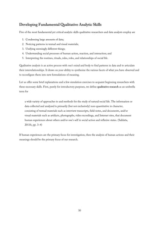 Developing Fundamental Qualitative Analytic Skills
Five of the most fundamental yet critical analytic skills qualitative researchers and data analysts employ are
1. Condensing large amounts of data;
2. Noticing patterns in textual and visual materials;
3. Unifying seemingly different things;
4. Understanding social processes of human action, reaction, and interaction; and
5. Interpreting the routines, rituals, rules, roles, and relationships of social life.
Qualitative analysis is an active process with one’s mind and body to find patterns in data and to articulate
their interrelationships. It draws on your ability to synthesize the various facets of what you have observed and
to reconfigure them into new formulations of meaning.
Let us offer some brief explanations and a few simulation exercises to acquaint beginning researchers with
these necessary skills. First, purely for introductory purposes, we define qualitative research as an umbrella
term for
a wide variety of approaches to and methods for the study of natural social life. The information or
data collected and analyzed is primarily (but not exclusively) non-quantitative in character,
consisting of textual materials such as interview transcripts, field notes, and documents, and/or
visual materials such as artifacts, photographs, video recordings, and Internet sites, that document
human experiences about others and/or one’s self in social action and reflexive states. (Saldaña,
2011b, pp. 3–4)
If human experiences are the primary focus for investigation, then the analysis of human actions and their
meanings should be the primary focus of our research.
30
 