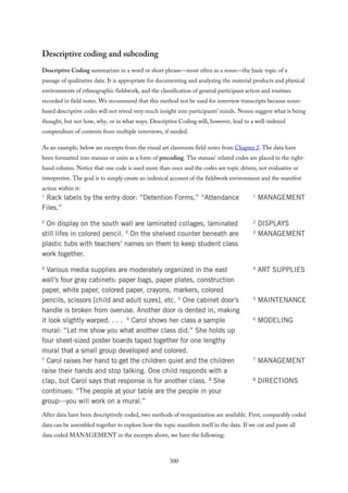 Descriptive coding and subcoding
Descriptive Coding summarizes in a word or short phrase—most often as a noun—the basic topic of a
passage of qualitative data. It is appropriate for documenting and analyzing the material products and physical
environments of ethnographic fieldwork, and the classification of general participant action and routines
recorded in field notes. We recommend that this method not be used for interview transcripts because noun-
based descriptive codes will not reveal very much insight into participants’ minds. Nouns suggest what is being
thought, but not how, why, or in what ways. Descriptive Coding will, however, lead to a well-indexed
compendium of contents from multiple interviews, if needed.
As an example, below are excerpts from the visual art classroom field notes from Chapter 2. The data have
been formatted into stanzas or units as a form of precoding. The stanzas’ related codes are placed in the right-
hand column. Notice that one code is used more than once and the codes are topic driven, not evaluative or
interpretive. The goal is to simply create an indexical account of the fieldwork environment and the manifest
action within it:
After data have been descriptively coded, two methods of reorganization are available. First, comparably coded
data can be assembled together to explore how the topic manifests itself in the data. If we cut and paste all
data coded MANAGEMENT in the excerpts above, we have the following:
300
 