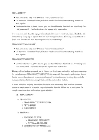 MANAGEMENT
Rack labels by the entry door: “Detention Forms,” “Attendance Files.”
On the shelved counter beneath are plastic tubs with teachers’ names on them to keep student class
work together.
Carol raises her hand to get the children quiet and the children raise their hands and stop talking. One
child responds with a clap, but Carol says that response is for another class.
If we need more detail about this topic, or later realize that the code was too broad, we can subcode the data
even further by adding tags to separate them into more-manageable chunks. Subcoding adds a child code to a
parent code. Subcodes that share the same parent code are called siblings:
MANAGEMENT–CLASSROOM
Rack labels by the entry door: “Detention Forms,” “Attendance Files.”
On the shelved counter beneath are plastic tubs with teachers’ names on them to keep student class
work together.
MANAGEMENT–STUDENTS
Carol raises her hand to get the children quiet and the children raise their hands and stop talking. One
child responds with a clap, but Carol says that response is for another class.
The data collected under a parent code and its children can then be used as stimuli for analytic memo writing.
For example, as more MANAGEMENT–STUDENTS data are pooled, the researcher–analyst might observe
that the number of entries seems to appear more frequently in some classes than in others. Also, particular
management actions by the teacher might elicit particular reactions from students.
A second method for analyzing the collective descriptive codes is to arrange them in outline formats to
prompt an analytic memo or to organize a report’s discussion about the field site and its participants. For
example, one section of the outline might appear as follows:
III. MANAGEMENT
A. CLASSROOM
1. ADMINISTRATIVE PAPERWORK
2. ART SUPPLIES
3. FURNISHINGS
B. STUDENTS
1. FOCUSING ON TASK
a. REGAINING ATTENTION
b. PHYSICAL PROXIMITY
2. DISTRIBUTION OF MATERIALS
301
 