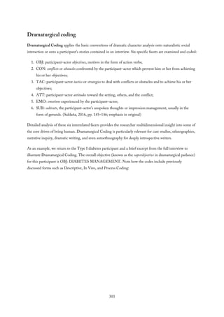 Dramaturgical coding
Dramaturgical Coding applies the basic conventions of dramatic character analysis onto naturalistic social
interaction or onto a participant’s stories contained in an interview. Six specific facets are examined and coded:
1. OBJ: participant–actor objectives, motives in the form of action verbs;
2. CON: conflicts or obstacles confronted by the participant–actor which prevent him or her from achieving
his or her objectives;
3. TAC: participant–actor tactics or strategies to deal with conflicts or obstacles and to achieve his or her
objectives;
4. ATT: participant–actor attitudes toward the setting, others, and the conflict;
5. EMO: emotions experienced by the participant–actor;
6. SUB: subtexts, the participant–actor’s unspoken thoughts or impression management, usually in the
form of gerunds. (Saldaña, 2016, pp. 145–146; emphasis in original)
Detailed analysis of these six interrelated facets provides the researcher multidimensional insight into some of
the core drives of being human. Dramaturgical Coding is particularly relevant for case studies, ethnographies,
narrative inquiry, dramatic writing, and even autoethnography for deeply introspective writers.
As an example, we return to the Type I diabetes participant and a brief excerpt from the full interview to
illustrate Dramaturgical Coding. The overall objective (known as the superobjective in dramaturgical parlance)
for this participant is OBJ: DIABETES MANAGEMENT. Note how the codes include previously
discussed forms such as Descriptive, In Vivo, and Process Coding:
303
 
