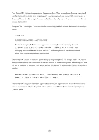 Note that no SUB (subtexts) codes appear in the example above. These are usually supplemental codes based
on what the interviewer infers from the participant’s body language and vocal tones, which cannot always be
determined from printed transcripts alone, especially when analyzed by a research team member who did not
conduct the interview.
Analysis of the Dramaturgical Codes can stimulate holistic insights which are then documented in an analytic
memo:
April 6, 2015
ROUTINE: DIABETES MANAGEMENT
I notice that very few EMOtion codes appear in this excerpt, balanced with straightforward
ATTitudes such as “EASY TO TREAT” and “PRETTY MANAGEABLE.” Sarah’s been
managing her diabetes for over six years now, so it’s probably ingrained in her as a daily routine
rather than a stigmatizing or mildly painful ritual.
Dramaturgical Codes can be examined systematically by categorizing them. For example, all the TAC: codes
above could be extracted for reflection on the specific methods of diabetes management. Dramaturgical Codes
can also be “chained” or “streamed” into strings of action and reaction to examine how a conflict or problem is
handled:
OBJ: DIABETES MANAGEMENT → CON: LOW BLOOD SUGAR → TAC: SNACK
WITH CARBS AVAILABLE → ATT: “EASY TO TREAT”
Dramaturgical Coding is an interpretive approach to analyzing life as performance. It asks the researcher to
serve as an audience member of the participants as actors in a social drama. For more on this paradigm, see
Goffman (1959).
305
 