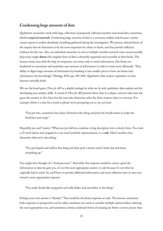Condensing large amounts of data
Qualitative researchers work with large collections of purposely collected narrative and visual data, sometimes
labeled empirical materials. Condensing large amounts of data is a necessary analytic task because a writer
cannot report to readers absolutely everything gathered during the investigation. We present selected facets of
the inquiry that we determine to be the most important for others to know, and that provide sufficient
evidence for the case. Also, an individual researcher or even a multiple-member research team cannot possibly
keep every single datum (the singular form of data) coherently organized and accessible in their heads. The
human mind, even with the help of computers, can retain only so much information. Our brains are
hardwired to summarize and symbolize vast amounts of information in order to work more efficiently. “This
ability to digest large amounts of information by breaking it into smaller pieces is how our brains turn
information into knowledge” (Duhigg, 2016, pp. 245–246). Qualitative data analysis capitalizes on how
humans naturally think.
We use the board game Three for All! as a playful analogy for what we do with qualitative data analysis and for
developing your analytic skills. A round of Three for All! presents three clues to a player, and not only must she
guess the answers to the clues, but she must also determine what the three answers share in common. For
example, below is a clue for a word or phrase we’re prompting you to say out loud:
“You put two, sometimes four slices of bread in this thing and push the handle down to make the
bread hot and crispy.”
Hopefully you said “toaster.” What you just did was condense a long description into a shorter form. You took
a 23-word datum and assigned it a one-word symbolic representation, or a code. Here’s another clue;
determine what we’re describing:
“You put liquids and stuff in this thing and then push a button and it swirls fast and mixes
everything up.”
You might have thought of a “food processor.” And while that response would be correct, given the
information or data we gave you, it’s not the most appropriate answer or code because it’s not what we
originally had in mind. So, we’ll have to provide additional information and more reflection time to steer you
toward a more appropriate response:
“You make drinks like margaritas and milk shakes and smoothies in this thing.”
Perhaps your next answer is “blender.” That would be the better response or code. The lessons: sometimes
both responses or perspectives can be valid, sometimes you need to consider multiple options before selecting
the most appropriate one, and sometimes certain condensed forms of meaning are better or more precise than
31
 