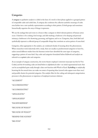 Categories
A category in qualitative analysis is a label in the form of a word or short phrase applied to a grouped pattern
of comparable codes and coded data. A category also condenses the collective symbolic meanings of codes
even further into a new symbolic representation according to their pattern. It both groups and sometimes
hierarchically organizes the array of things it represents.
We use the analogy that each room in a house is like a category in which relevant patterns of human action
occur. A kitchen is for cooking, food storage, and dish washing; a bedroom is for sleeping and personal
intimacy; a bathroom is for showering, grooming, and hygiene; and so on. Categories, then, both label and
symbolically represent a collected group of comparable things that constitute an action pattern of some kind.
Categories, when appropriate to the analysis, are condensed chunks of meaning about the phenomenon.
When researchers work inductively with a study, there are usually no predetermined categories to hunt for,
unless several different studies from the literature review have identified the same types of categories,
suggesting a pattern of some kind. Any codes and categories formulated before fieldwork and analysis are
referred to as a priori codes and categories.
As an example of category construction, the movie theatre employee’s interview transcript was first In Vivo
Coded, and the 64 resulting codes are listed below in alphabetical order—an initial organizational tactic that
can be accomplished quite easily through a data-sort function with Word or Excel. Eyeballing or analytically
browsing the list several times can make one aware of repeating ideas (several codes appear more than once)
and possible clusters for potential categories. Our analytic filter for the coding and subsequent categorization
processes is the phenomenon or experience of employee/customer relations:
“ACCIDENT”
“ACCOMODATING”
“ACCOMODATING”
“APOLOGETIC”
“APOLOGIZED”
“BACKWARDNESS”
“BECAUSE OF POLICY”
“BECAUSE OF POLICY”
“BEHIND THE SCENES”
“BIG FUSS”
312
 