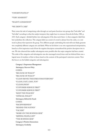 “UNFORTUNATELY”
“VERY ADAMANT”
“WASN’T CONSISTENT”
“WE DIDN’T CARE”
Next comes the task of categorizing codes through cut-and-paste functions into groups that “look alike” and
“feel alike” according to what the analyst interprets they might have in common (Lincoln & Guba, 1985, p.
347). Each category—divided further into subcategories if the data merit them—is then assigned a label that
best symbolizes the collection. The category label can consist of a word or phrase from the codes, or a new
word or phrase that represents the group. Two different people undertaking this task will most likely generate
two completely different category sets and labels. What we list below is our own organizational interpretation,
based on a first impression read of how the negative descriptors outnumbered the positive descriptors two to
one. We also observed that smaller subcategories were possible after the major categories had been created.
The order of the categories and subcategories was also rearranged several times until we believed there was a
logical sense of storyline or flow to them, based on the contexts of the participant’s interview content. Now
the focus is on the bolded categories and subcategories:
Category 1: Impression Management
Subcategory: Onscreen Policy
CODES:
“BECAUSE OF POLICY”
“BECAUSE OF POLICY”
“CLEAN MOVIE THEATRES FOR EVERYONE”
“CLEAN, FAST, EASY, FUN”
“CLEANLINESS”
“CUSTOMER SERVICE FIRST”
“CUSTOMER SERVICE FIRST”
“KEEP THE POLICIES”
“OFFICIAL POLICY”
Subcategory: Behind the Facade
CODES:
“BACKWARDNESS”
“BEHIND THE SCENES”
“FACADE”
“MORE ON THE BUSINESS SIDE”
“RIPPING PEOPLE OFF”
“THE BUSINESS SIDE”
Category 2: Positive Interactions
Subcategory: Cordiality
315
 