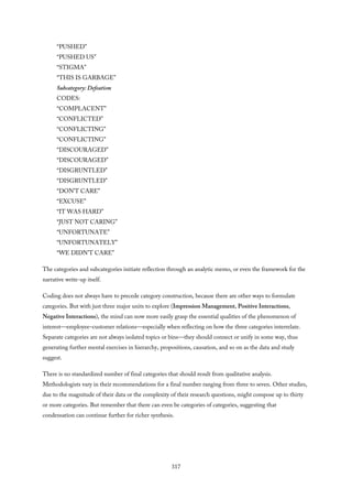 “PUSHED”
“PUSHED US”
“STIGMA”
“THIS IS GARBAGE”
Subcategory: Defeatism
CODES:
“COMPLACENT”
“CONFLICTED”
“CONFLICTING”
“CONFLICTING”
“DISCOURAGED”
“DISCOURAGED”
“DISGRUNTLED”
“DISGRUNTLED”
“DON’T CARE”
“EXCUSE”
“IT WAS HARD”
“JUST NOT CARING”
“UNFORTUNATE”
“UNFORTUNATELY”
“WE DIDN’T CARE”
The categories and subcategories initiate reflection through an analytic memo, or even the framework for the
narrative write-up itself.
Coding does not always have to precede category construction, because there are other ways to formulate
categories. But with just three major units to explore (Impression Management, Positive Interactions,
Negative Interactions), the mind can now more easily grasp the essential qualities of the phenomenon of
interest—employee–customer relations—especially when reflecting on how the three categories interrelate.
Separate categories are not always isolated topics or bins—they should connect or unify in some way, thus
generating further mental exercises in hierarchy, propositions, causation, and so on as the data and study
suggest.
There is no standardized number of final categories that should result from qualitative analysis.
Methodologists vary in their recommendations for a final number ranging from three to seven. Other studies,
due to the magnitude of their data or the complexity of their research questions, might compose up to thirty
or more categories. But remember that there can even be categories of categories, suggesting that
condensation can continue further for richer synthesis.
317
 