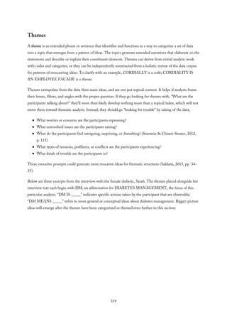 Themes
A theme is an extended phrase or sentence that identifies and functions as a way to categorize a set of data
into a topic that emerges from a pattern of ideas. The topics generate extended narratives that elaborate on the
statements and describe or explain their constituent elements. Themes can derive from initial analytic work
with codes and categories, or they can be independently constructed from a holistic review of the data corpus
for patterns of reoccurring ideas. To clarify with an example, CORDIALLY is a code; CORDIALITY IS
AN EMPLOYEE FACADE is a theme.
Themes extrapolate from the data their main ideas, and are not just topical content. It helps if analysts frame
their lenses, filters, and angles with the proper question. If they go looking for themes with, “What are the
participants talking about?” they’ll more than likely develop nothing more than a topical index, which will not
move them toward thematic analysis. Instead, they should go “looking for trouble” by asking of the data,
What worries or concerns are the participants expressing?
What unresolved issues are the participants raising?
What do the participants find intriguing, surprising, or disturbing? (Sunstein & Chiseri-Strater, 2012,
p. 115)
What types of tensions, problems, or conflicts are the participants experiencing?
What kinds of trouble are the participants in?
These evocative prompts could generate more evocative ideas for thematic structures (Saldaña, 2015, pp. 34–
35).
Below are three excerpts from the interview with the female diabetic, Sarah. The themes placed alongside her
interview text each begin with DM, an abbreviation for DIABETES MANAGEMENT, the focus of this
particular analysis. “DM IS _____” indicates specific actions taken by the participant that are observable;
“DM MEANS _____” refers to more general or conceptual ideas about diabetes management. Bigger-picture
ideas will emerge after the themes have been categorized or themed even further in this section:
319
 