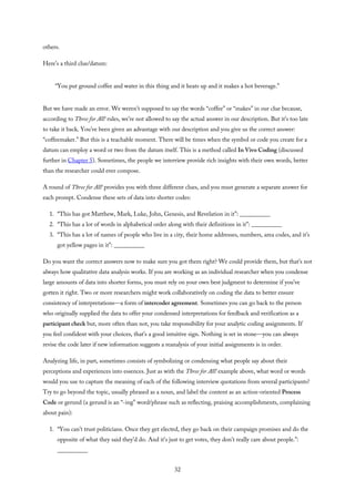 others.
Here’s a third clue/datum:
“You put ground coffee and water in this thing and it heats up and it makes a hot beverage.”
But we have made an error. We weren’t supposed to say the words “coffee” or “makes” in our clue because,
according to Three for All! rules, we’re not allowed to say the actual answer in our description. But it’s too late
to take it back. You’ve been given an advantage with our description and you give us the correct answer:
“coffeemaker.” But this is a teachable moment. There will be times when the symbol or code you create for a
datum can employ a word or two from the datum itself. This is a method called In Vivo Coding (discussed
further in Chapter 5). Sometimes, the people we interview provide rich insights with their own words, better
than the researcher could ever compose.
A round of Three for All! provides you with three different clues, and you must generate a separate answer for
each prompt. Condense these sets of data into shorter codes:
1. “This has got Matthew, Mark, Luke, John, Genesis, and Revelation in it”: __________
2. “This has a lot of words in alphabetical order along with their definitions in it”: __________
3. “This has a lot of names of people who live in a city, their home addresses, numbers, area codes, and it’s
got yellow pages in it”: __________
Do you want the correct answers now to make sure you got them right? We could provide them, but that’s not
always how qualitative data analysis works. If you are working as an individual researcher when you condense
large amounts of data into shorter forms, you must rely on your own best judgment to determine if you’ve
gotten it right. Two or more researchers might work collaboratively on coding the data to better ensure
consistency of interpretations—a form of intercoder agreement. Sometimes you can go back to the person
who originally supplied the data to offer your condensed interpretations for feedback and verification as a
participant check but, more often than not, you take responsibility for your analytic coding assignments. If
you feel confident with your choices, that’s a good intuitive sign. Nothing is set in stone—you can always
revise the code later if new information suggests a reanalysis of your initial assignments is in order.
Analyzing life, in part, sometimes consists of symbolizing or condensing what people say about their
perceptions and experiences into essences. Just as with the Three for All! example above, what word or words
would you use to capture the meaning of each of the following interview quotations from several participants?
Try to go beyond the topic, usually phrased as a noun, and label the content as an action-oriented Process
Code or gerund (a gerund is an “-ing” word/phrase such as reflecting, praising accomplishments, complaining
about pain):
1. “You can’t trust politicians. Once they get elected, they go back on their campaign promises and do the
opposite of what they said they’d do. And it’s just to get votes, they don’t really care about people.”:
__________
32
 