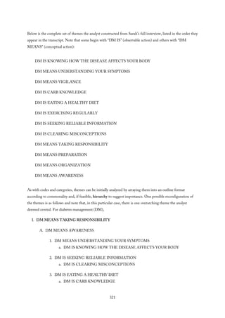 Below is the complete set of themes the analyst constructed from Sarah’s full interview, listed in the order they
appear in the transcript. Note that some begin with “DM IS” (observable action) and others with “DM
MEANS” (conceptual action):
DM IS KNOWING HOW THE DISEASE AFFECTS YOUR BODY
DM MEANS UNDERSTANDING YOUR SYMPTOMS
DM MEANS VIGILANCE
DM IS CARB KNOWLEDGE
DM IS EATING A HEALTHY DIET
DM IS EXERCISING REGULARLY
DM IS SEEKING RELIABLE INFORMATION
DM IS CLEARING MISCONCEPTIONS
DM MEANS TAKING RESPONSIBILITY
DM MEANS PREPARATION
DM MEANS ORGANIZATION
DM MEANS AWARENESS
As with codes and categories, themes can be initially analyzed by arraying them into an outline format
according to commonality and, if feasible, hierarchy to suggest importance. One possible reconfiguration of
the themes is as follows and note that, in this particular case, there is one overarching theme the analyst
deemed central. For diabetes management (DM),
I. DM MEANS TAKING RESPONSIBILITY
A. DM MEANS AWARENESS
1. DM MEANS UNDERSTANDING YOUR SYMPTOMS
a. DM IS KNOWING HOW THE DISEASE AFFECTS YOUR BODY
2. DM IS SEEKING RELIABLE INFORMATION
a. DM IS CLEARING MISCONCEPTIONS
3. DM IS EATING A HEALTHY DIET
a. DM IS CARB KNOWLEDGE
321
 