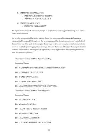 B. DM MEANS ORGANIZATION
1. DM IS REGULAR BLOOD TESTING
2. DM IS EXERCISING REGULARLY
C. DM MEANS VIGILANCE
1. DM MEANS PREPARATION
An organizational array such as this now prompts an analytic memo on its suggested meanings or an outline
for the written narrative.
Just as codes are categorized for further analysis, themes can get categorized into theoretical constructs
(Auerbach & Silverstein, 2003) or phrases that serve as category-like, abstract summations of a set of related
themes. Since one of the goals of themeing the data is to get to ideas, not topics, theoretical constructs better
ensure an analytic leap into bigger-picture meanings. The same themes are utilized, yet their organization into
clusters is not hierarchical but categorical. If appropriate, a word or phrase from the supporting themes can
serve as a theoretical construct:
Theoretical Construct 1: DM as Physical Caretaking
Supporting Themes:
DM IS KNOWING HOW THE DISEASE AFFECTS YOUR BODY
DM IS EATING A HEALTHY DIET
DM IS CARB KNOWLEDGE
DM IS EXERCISING REGULARLY
DM MEANS UNDERSTANDING YOUR SYMPTOMS
Theoretical Construct 2: DM as Mental Vigilance
Supporting Themes:
DM MEANS VIGILANCE
DM MEANS AWARENESS
DM MEANS TAKING RESPONSIBILITY
DM MEANS PREPARATION
DM MEANS ORGANIZATION
DM IS SEEKING RELIABLE INFORMATION
322
 