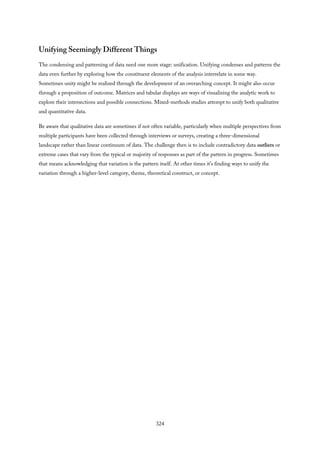 Unifying Seemingly Different Things
The condensing and patterning of data need one more stage: unification. Unifying condenses and patterns the
data even further by exploring how the constituent elements of the analysis interrelate in some way.
Sometimes unity might be realized through the development of an overarching concept. It might also occur
through a proposition of outcome. Matrices and tabular displays are ways of visualizing the analytic work to
explore their intersections and possible connections. Mixed-methods studies attempt to unify both qualitative
and quantitative data.
Be aware that qualitative data are sometimes if not often variable, particularly when multiple perspectives from
multiple participants have been collected through interviews or surveys, creating a three-dimensional
landscape rather than linear continuum of data. The challenge then is to include contradictory data outliers or
extreme cases that vary from the typical or majority of responses as part of the pattern in progress. Sometimes
that means acknowledging that variation is the pattern itself. At other times it’s finding ways to unify the
variation through a higher-level category, theme, theoretical construct, or concept.
324
 