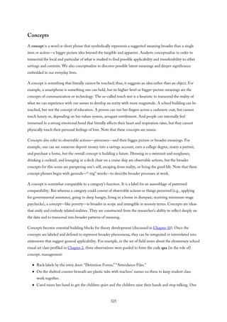 Concepts
A concept is a word or short phrase that symbolically represents a suggested meaning broader than a single
item or action—a bigger picture idea beyond the tangible and apparent. Analysts conceptualize in order to
transcend the local and particular of what is studied to find possible applicability and transferability to other
settings and contexts. We also conceptualize to discover possible latent meanings and deeper significance
embedded in our everyday lives.
A concept is something that literally cannot be touched; thus, it suggests an idea rather than an object. For
example, a smartphone is something one can hold, but its higher-level or bigger-picture meanings are the
concepts of communication or technology. The so-called touch test is a heuristic to transcend the reality of
what we can experience with our senses to develop an entity with more magnitude. A school building can be
touched, but not the concept of education. A person can run her fingers across a cashmere coat, but cannot
touch luxury or, depending on her values system, arrogant entitlement. And people can internally feel
immersed in a strong emotional bond that literally affects their heart and respiration rates, but they cannot
physically touch their personal feelings of love. Note that these concepts are nouns.
Concepts also refer to observable actions—processes—and their bigger picture or broader meanings. For
example, one can see someone deposit money into a savings account, earn a college degree, marry a partner,
and purchase a home, but the overall concept is building a future. Dressing in a swimsuit and sunglasses,
drinking a cocktail, and lounging in a deck chair on a cruise ship are observable actions, but the broader
concepts for this scene are pampering one’s self, escaping from reality, or living the good life. Note that these
concept phrases begin with gerunds—“-ing” words—to describe broader processes at work.
A concept is somewhat comparable to a category’s function. It is a label for an assemblage of patterned
comparability. But whereas a category could consist of observable actions or things perceived (e.g., applying
for governmental assistance, going to sleep hungry, living in a home in disrepair, receiving minimum-wage
paychecks), a concept—like poverty—is broader in scope and intangible in sensory terms. Concepts are ideas
that unify and embody related realities. They are constructed from the researcher’s ability to reflect deeply on
the data and to transcend into broader patterns of meaning.
Concepts become essential building blocks for theory development (discussed in Chapter 10). Once the
concepts are labeled and defined to represent broader phenomena, they can be integrated or interrelated into
statements that suggest general applicability. For example, in the set of field notes about the elementary school
visual art class profiled in Chapter 2, three observations were pooled to form the code qua (in the role of)
concept, management:
Rack labels by the entry door: “Detention Forms,” “Attendance Files.”
On the shelved counter beneath are plastic tubs with teachers’ names on them to keep student class
work together.
Carol raises her hand to get the children quiet and the children raise their hands and stop talking. One
325
 