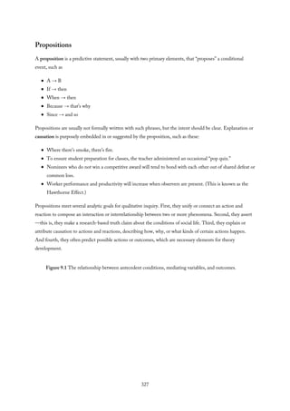 Propositions
A proposition is a predictive statement, usually with two primary elements, that “proposes” a conditional
event, such as
A → B
If → then
When → then
Because → that’s why
Since → and so
Propositions are usually not formally written with such phrases, but the intent should be clear. Explanation or
causation is purposely embedded in or suggested by the proposition, such as these:
Where there’s smoke, there’s fire.
To ensure student preparation for classes, the teacher administered an occasional “pop quiz.”
Nominees who do not win a competitive award will tend to bond with each other out of shared defeat or
common loss.
Worker performance and productivity will increase when observers are present. (This is known as the
Hawthorne Effect.)
Propositions meet several analytic goals for qualitative inquiry. First, they unify or connect an action and
reaction to compose an interaction or interrelationship between two or more phenomena. Second, they assert
—this is, they make a research-based truth claim about the conditions of social life. Third, they explain or
attribute causation to actions and reactions, describing how, why, or what kinds of certain actions happen.
And fourth, they often predict possible actions or outcomes, which are necessary elements for theory
development.
Figure 9.1 The relationship between antecedent conditions, mediating variables, and outcomes.
327
 