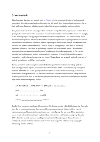 Mixed methods
Mixed methods, discussed as a research genre in Chapter 6, is the intentional blending of qualitative and
quantitative data collection and analyses for studies that will benefit from their combined outcomes—that is,
their unification. Below, we offer just two principles of this genre to consider for analytic synthesis.
First, mixed-methods studies can compare their quantitative and qualitative findings to assess whether there is
paradigmatic corroboration—this is, consensus or harmony between the numbers and the words. For example,
in the “Lifelong Impact” study just profiled, the research team compared men’s and women’s survey results.
We anticipated significant differences of some kind based on our previous readings in gender studies and our
attunement to developmental differences between boys and girls in educational research. But when we ran a
statistical test between men’s and women’s numeric ratings to survey prompts, there were no statistically
significant differences. And when we qualitatively compared and analyzed each gender’s written survey
responses, there were also no overt differences of note between their codes or categories. In this case the
statistical and qualitative data analyses harmonized with each other. If there had been different or even
contradictory results observed between the two forms of data collected and separately analyzed, some type of
analytic reconciliation would have been in order.
Second, an analytic synthesis might be initiated when the quantitative results inform or help guide the
forthcoming qualitative inquiry (or vice versa). Saldaña and Otero (1990) administered an age-appropriate
semantic differential test to fifth grade youths to assess their so-called theatrical sensibility, or audience
receptiveness to live performance. The semantic differential is a standardized quantitative survey instrument
that asks participants to mark in one of seven spaces an affective rating somewhere between a series of bipolar
adjectives in response to a prompt such as,
MY ATTITUDE TOWARD WATCHING [title of play production]:
good ___:___:___:___:___:___:___ bad
ugly ___:___:___:___:___:___:___ beautiful
valuable ___:___:___:___:___:___:___ worthless
Briefly, there were strong significant differences (p < .001, loosely meaning a 1 in 1,000 chance that the results
were due to something other than the treatment) between treatment group children with six years of
classroom drama and theatre viewing experiences, and a control group that had none. These quantitative
survey results informed the next year’s qualitative final exit interviews with the treatment group (Saldaña,
1995). Since the research team had found rigorous statistical evidence to support the development of
children’s theatrical sensibility, interview questions were then designed to further assess young people’s
relationship with the art form:
334
 