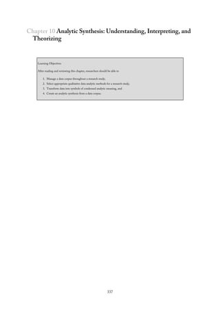 Chapter 10 Analytic Synthesis: Understanding, Interpreting, and
Theorizing
Learning Objectives
After reading and reviewing this chapter, researchers should be able to
1. Manage a data corpus throughout a research study,
2. Select appropriate qualitative data analytic methods for a research study,
3. Transform data into symbols of condensed analytic meaning, and
4. Create an analytic synthesis from a data corpus.
337
 