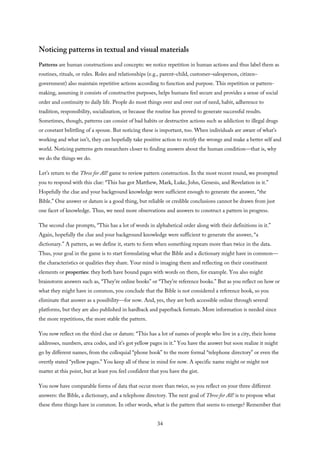 Noticing patterns in textual and visual materials
Patterns are human constructions and concepts: we notice repetition in human actions and thus label them as
routines, rituals, or rules. Roles and relationships (e.g., parent–child, customer–salesperson, citizen–
government) also maintain repetitive actions according to function and purpose. This repetition or pattern-
making, assuming it consists of constructive purposes, helps humans feel secure and provides a sense of social
order and continuity to daily life. People do most things over and over out of need, habit, adherence to
tradition, responsibility, socialization, or because the routine has proved to generate successful results.
Sometimes, though, patterns can consist of bad habits or destructive actions such as addiction to illegal drugs
or constant belittling of a spouse. But noticing these is important, too. When individuals are aware of what’s
working and what isn’t, they can hopefully take positive action to rectify the wrongs and make a better self and
world. Noticing patterns gets researchers closer to finding answers about the human condition—that is, why
we do the things we do.
Let’s return to the Three for All! game to review pattern construction. In the most recent round, we prompted
you to respond with this clue: “This has got Matthew, Mark, Luke, John, Genesis, and Revelation in it.”
Hopefully the clue and your background knowledge were sufficient enough to generate the answer, “the
Bible.” One answer or datum is a good thing, but reliable or credible conclusions cannot be drawn from just
one facet of knowledge. Thus, we need more observations and answers to construct a pattern in progress.
The second clue prompts, “This has a lot of words in alphabetical order along with their definitions in it.”
Again, hopefully the clue and your background knowledge were sufficient to generate the answer, “a
dictionary.” A pattern, as we define it, starts to form when something repeats more than twice in the data.
Thus, your goal in the game is to start formulating what the Bible and a dictionary might have in common—
the characteristics or qualities they share. Your mind is imaging them and reflecting on their constituent
elements or properties: they both have bound pages with words on them, for example. You also might
brainstorm answers such as, “They’re online books” or “They’re reference books.” But as you reflect on how or
what they might have in common, you conclude that the Bible is not considered a reference book, so you
eliminate that answer as a possibility—for now. And, yes, they are both accessible online through several
platforms, but they are also published in hardback and paperback formats. More information is needed since
the more repetitions, the more stable the pattern.
You now reflect on the third clue or datum: “This has a lot of names of people who live in a city, their home
addresses, numbers, area codes, and it’s got yellow pages in it.” You have the answer but soon realize it might
go by different names, from the colloquial “phone book” to the more formal “telephone directory” or even the
overtly stated “yellow pages.” You keep all of these in mind for now. A specific name might or might not
matter at this point, but at least you feel confident that you have the gist.
You now have comparable forms of data that occur more than twice, so you reflect on your three different
answers: the Bible, a dictionary, and a telephone directory. The next goal of Three for All! is to propose what
these three things have in common. In other words, what is the pattern that seems to emerge? Remember that
34
 