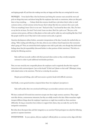 and ripping people off, and then also making sure they are happy and that they are coming back for more.
MONIQUE: It was kind of like a fine line between just letting the customer roam around the store and
pick out things they want, and almost being like the employees that work on commission, where you like push
them to buy everything. . . . . I always think that everyone should have a job where they’re either in retail
customer service, or food customer service because there’s always like that one customer who is just a jerk.
“Give me everything I want. Give it to me now.” And you’re like, “I am bound by these rules. Also, I’ve been
on my feet for six hours. I’m tired. You’re tired. Leave me alone. Don’t be a jerk to me.” But you, as the
customer service person, still have to like plaster on that smile and be really nice and everything like that. I feel
like people would be nicer if they had to work customer service jobs, in general.
Assertion development utilizes holistic, summative interpretations of the data. Loosely, the method relies on
asking, “After reading and reflecting on the data, what are your evidence-based impressions that summarize
what’s going on?” First, we noticed that both employees were told to push sales, even though they held mixed
feelings about that job responsibility (discussed further in other portions of their interviews). This led us to
develop the following assertion:
Sales staff must reconcile conflicts with their personal values system as they covertly manipulate
customers in order to push additional merchandise purchases.
Next, we were struck by two comparable phrases the employees used to negatively describe their required
interactions with customers/guests: “put on this facade” (Colin) and “plaster on that smile” (Monique), along
with related stories in the interviews. This led us to develop the assertion:
Despite personal feelings, sales staff must assume a positive facade with difficult customers.
And finally, a more general assertion composed about these two employees’ perceptions is
Sales staff sacrifice their own emotional well-being to accommodate customer service needs.
We have condensed 332 words from interview excerpts into three single-sentence assertions. They might
seem like obvious, commonsense statements, but they are solidly rooted in the data. Other researchers might
interpret different things about the employees’ experiences or might have worded our three assertions
differently. As long as researchers have evidence to support their claims, they can make the case for their
interpretive summations.
But what about discrepant data and their integration as an assertion? Each participant was asked the following
question in separate interviews:
INTERVIEWER: In your opinion, did your employer’s official policies on customer service align with their
342
 