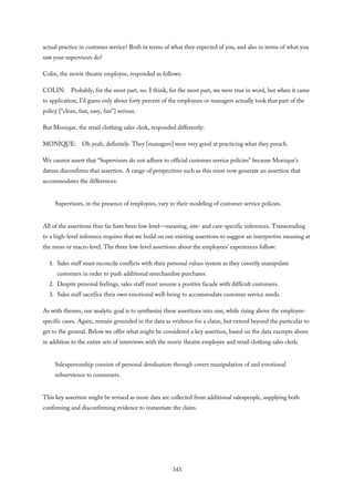 actual practice in customer service? Both in terms of what they expected of you, and also in terms of what you
saw your supervisors do?
Colin, the movie theatre employee, responded as follows:
COLIN: Probably, for the most part, no. I think, for the most part, we were true in word, but when it came
to application, I’d guess only about forty percent of the employees or managers actually took that part of the
policy [“clean, fast, easy, fun”] serious.
But Monique, the retail clothing sales clerk, responded differently:
MONIQUE: Oh yeah, definitely. They [managers] were very good at practicing what they preach.
We cannot assert that “Supervisors do not adhere to official customer service policies” because Monique’s
datum disconfirms that assertion. A range of perspectives such as this must now generate an assertion that
accommodates the differences:
Supervisors, in the presence of employees, vary in their modeling of customer service policies.
All of the assertions thus far have been low level—meaning, site- and case-specific inferences. Transcending
to a high-level inference requires that we build on our existing assertions to suggest an interpretive meaning at
the meso or macro level. The three low-level assertions about the employees’ experiences follow:
1. Sales staff must reconcile conflicts with their personal values system as they covertly manipulate
customers in order to push additional merchandise purchases.
2. Despite personal feelings, sales staff must assume a positive facade with difficult customers.
3. Sales staff sacrifice their own emotional well-being to accommodate customer service needs.
As with themes, our analytic goal is to synthesize these assertions into one, while rising above the employee-
specific cases. Again, remain grounded in the data as evidence for a claim, but extend beyond the particular to
get to the general. Below we offer what might be considered a key assertion, based on the data excerpts above
in addition to the entire sets of interviews with the movie theatre employee and retail clothing sales clerk:
Salespersonship consists of personal devaluation through covert manipulation of and emotional
subservience to consumers.
This key assertion might be revised as more data are collected from additional salespeople, supplying both
confirming and disconfirming evidence to instantiate the claim.
343
 