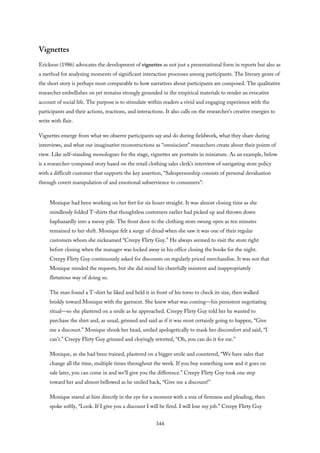 Vignettes
Erickson (1986) advocates the development of vignettes as not just a presentational form in reports but also as
a method for analyzing moments of significant interaction processes among participants. The literary genre of
the short story is perhaps most comparable to how narratives about participants are composed. The qualitative
researcher embellishes on yet remains strongly grounded in the empirical materials to render an evocative
account of social life. The purpose is to stimulate within readers a vivid and engaging experience with the
participants and their actions, reactions, and interactions. It also calls on the researcher’s creative energies to
write with flair.
Vignettes emerge from what we observe participants say and do during fieldwork, what they share during
interviews, and what our imaginative reconstructions as “omniscient” researchers create about their points of
view. Like self-standing monologues for the stage, vignettes are portraits in miniature. As an example, below
is a researcher-composed story based on the retail clothing sales clerk’s interview of navigating store policy
with a difficult customer that supports the key assertion, “Salespersonship consists of personal devaluation
through covert manipulation of and emotional subservience to consumers”:
Monique had been working on her feet for six hours straight. It was almost closing time as she
mindlessly folded T-shirts that thoughtless customers earlier had picked up and thrown down
haphazardly into a messy pile. The front door to the clothing store swung open as ten minutes
remained to her shift. Monique felt a surge of dread when she saw it was one of their regular
customers whom she nicknamed “Creepy Flirty Guy.” He always seemed to visit the store right
before closing when the manager was locked away in his office closing the books for the night.
Creepy Flirty Guy continuously asked for discounts on regularly priced merchandise. It was not that
Monique minded the requests, but she did mind his cheerfully insistent and inappropriately
flirtatious way of doing so.
The man found a T-shirt he liked and held it in front of his torso to check its size, then walked
briskly toward Monique with the garment. She knew what was coming—his persistent negotiating
ritual—so she plastered on a smile as he approached. Creepy Flirty Guy told her he wanted to
purchase the shirt and, as usual, grinned and said as if it was most certainly going to happen, “Give
me a discount.” Monique shook her head, smiled apologetically to mask her discomfort and said, “I
can’t.” Creepy Flirty Guy grinned and cloyingly retorted, “Oh, you can do it for me.”
Monique, as she had been trained, plastered on a bigger smile and countered, “We have sales that
change all the time, multiple times throughout the week. If you buy something now and it goes on
sale later, you can come in and we’ll give you the difference.” Creepy Flirty Guy took one step
toward her and almost bellowed as he smiled back, “Give me a discount!”
Monique stared at him directly in the eye for a moment with a mix of firmness and pleading, then
spoke softly, “Look. If I give you a discount I will be fired. I will lose my job.” Creepy Flirty Guy
344
 