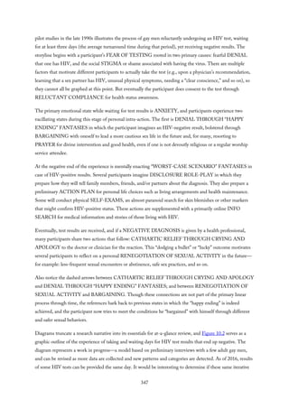 pilot studies in the late 1990s illustrates the process of gay men reluctantly undergoing an HIV test, waiting
for at least three days (the average turnaround time during that period), yet receiving negative results. The
storyline begins with a participant’s FEAR OF TESTING rooted in two primary causes: fearful DENIAL
that one has HIV, and the social STIGMA or shame associated with having the virus. There are multiple
factors that motivate different participants to actually take the test (e.g., upon a physician’s recommendation,
learning that a sex partner has HIV, unusual physical symptoms, needing a “clear conscience,” and so on), so
they cannot all be graphed at this point. But eventually the participant does consent to the test through
RELUCTANT COMPLIANCE for health status awareness.
The primary emotional state while waiting for test results is ANXIETY, and participants experience two
vacillating states during this stage of personal intra-action. The first is DENIAL THROUGH “HAPPY
ENDING” FANTASIES in which the participant imagines an HIV-negative result, bolstered through
BARGAINING with oneself to lead a more cautious sex life in the future and, for many, resorting to
PRAYER for divine intervention and good health, even if one is not devoutly religious or a regular worship
service attendee.
At the negative end of the experience is mentally enacting “WORST-CASE SCENARIO” FANTASIES in
case of HIV-positive results. Several participants imagine DISCLOSURE ROLE-PLAY in which they
prepare how they will tell family members, friends, and/or partners about the diagnosis. They also prepare a
preliminary ACTION PLAN for personal life choices such as living arrangements and health maintenance.
Some will conduct physical SELF-EXAMS, an almost paranoid search for skin blemishes or other markers
that might confirm HIV-positive status. These actions are supplemented with a primarily online INFO
SEARCH for medical information and stories of those living with HIV.
Eventually, test results are received, and if a NEGATIVE DIAGNOSIS is given by a health professional,
many participants share two actions that follow: CATHARTIC RELIEF THROUGH CRYING AND
APOLOGY to the doctor or clinician for the reaction. This “dodging a bullet” or “lucky” outcome motivates
several participants to reflect on a personal RENEGOTIATION OF SEXUAL ACTIVITY in the future—
for example: less-frequent sexual encounters or abstinence, safe sex practices, and so on.
Also notice the dashed arrows between CATHARTIC RELIEF THROUGH CRYING AND APOLOGY
and DENIAL THROUGH “HAPPY ENDING” FANTASIES; and between RENEGOTIATION OF
SEXUAL ACTIVITY and BARGAINING. Though these connections are not part of the primary linear
process through time, the references hark back to previous states in which the “happy ending” is indeed
achieved, and the participant now tries to meet the conditions he “bargained” with himself through different
and safer sexual behaviors.
Diagrams truncate a research narrative into its essentials for at-a-glance review, and Figure 10.2 serves as a
graphic outline of the experience of taking and waiting days for HIV test results that end up negative. The
diagram represents a work in progress—a model based on preliminary interviews with a few adult gay men,
and can be revised as more data are collected and new patterns and categories are detected. As of 2016, results
of some HIV tests can be provided the same day. It would be interesting to determine if these same iterative
347
 