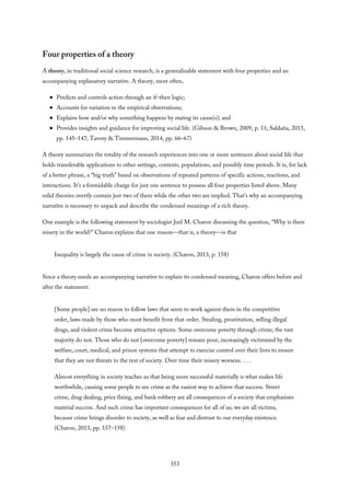 Four properties of a theory
A theory, in traditional social science research, is a generalizable statement with four properties and an
accompanying explanatory narrative. A theory, most often,
Predicts and controls action through an if–then logic;
Accounts for variation in the empirical observations;
Explains how and/or why something happens by stating its cause(s); and
Provides insights and guidance for improving social life. (Gibson & Brown, 2009, p. 11; Saldaña, 2015,
pp. 145–147; Tavory & Timmermans, 2014, pp. 66–67)
A theory summarizes the totality of the research experiences into one or more sentences about social life that
holds transferable applications to other settings, contexts, populations, and possibly time periods. It is, for lack
of a better phrase, a “big truth” based on observations of repeated patterns of specific actions, reactions, and
interactions. It’s a formidable charge for just one sentence to possess all four properties listed above. Many
solid theories overtly contain just two of them while the other two are implied. That’s why an accompanying
narrative is necessary to unpack and describe the condensed meanings of a rich theory.
One example is the following statement by sociologist Joel M. Charon discussing the question, “Why is there
misery in the world?” Charon explains that one reason—that is, a theory—is that
Inequality is largely the cause of crime in society. (Charon, 2013, p. 158)
Since a theory needs an accompanying narrative to explain its condensed meaning, Charon offers before and
after the statement:
[Some people] see no reason to follow laws that seem to work against them in the competitive
order, laws made by those who most benefit from that order. Stealing, prostitution, selling illegal
drugs, and violent crime become attractive options. Some overcome poverty through crime; the vast
majority do not. Those who do not [overcome poverty] remain poor, increasingly victimized by the
welfare, court, medical, and prison systems that attempt to exercise control over their lives to ensure
that they are not threats to the rest of society. Over time their misery worsens. . . .
Almost everything in society teaches us that being more successful materially is what makes life
worthwhile, causing some people to see crime as the easiest way to achieve that success. Street
crime, drug dealing, price fixing, and bank robbery are all consequences of a society that emphasizes
material success. And such crime has important consequences for all of us; we are all victims,
because crime brings disorder to society, as well as fear and distrust to our everyday existence.
(Charon, 2013, pp. 157–158)
353
 