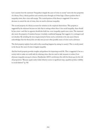 Let’s examine how the statement “Inequality is largely the cause of crime in society” meets the four properties
of a theory. First, a theory predicts and controls action through an if–then logic. Charon predicts that if
inequality exists, then crime will emerge. The control portion of the theory is suggested: if we want to
decrease or control the rate of crime, then we need to decrease inequality.
The second property of a theory accounts for variation in the empirical observations. This property is
suggested by the statement because we infer that in settings where there is less social inequality, there should
be less crime—and that its opposite should also hold true: more inequality equals more crime. The statement
also meets the property of variation because it includes conditional language that suggests it is contingent and
not absolute. By including the term largely instead of terms such as absolutely or the only cause, Charon
acknowledges that the theory does not take into account other possible causes of crime such as deviance.
The third property explains how and/or why something happens by stating its cause(s). This is overtly stated
in the theory: the cause of crime is largely inequality.
And the fourth property provides insights and guidance for improving social life. This is suggested: if we as a
society wish to make our world safer by reducing crime, then we need to take measures to reduce if not
eliminate inequality among its citizens. Handwerker (2015) corroborates this with his theory qua [in the role
of] proposition: “Because equals rarely violate behavior norms in significant ways, equalities produce stability
in social relations” (p. 96)
354
 
