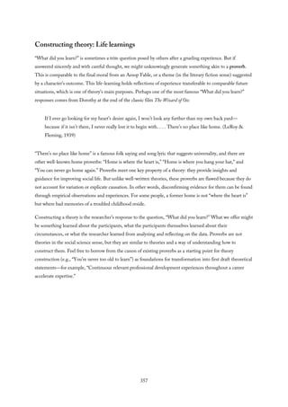 Constructing theory: Life learnings
“What did you learn?” is sometimes a trite question posed by others after a grueling experience. But if
answered sincerely and with careful thought, we might unknowingly generate something akin to a proverb.
This is comparable to the final moral from an Aesop Fable, or a theme (in the literary fiction sense) suggested
by a character’s outcome. This life-learning holds reflections of experience transferable to comparable future
situations, which is one of theory’s main purposes. Perhaps one of the most famous “What did you learn?”
responses comes from Dorothy at the end of the classic film The Wizard of Oz:
If I ever go looking for my heart’s desire again, I won’t look any further than my own back yard—
because if it isn’t there, I never really lost it to begin with. . . . There’s no place like home. (LeRoy &
Fleming, 1939)
“There’s no place like home” is a famous folk saying and song lyric that suggests universality, and there are
other well-known home proverbs: “Home is where the heart is,” “Home is where you hang your hat,” and
“You can never go home again.” Proverbs meet one key property of a theory: they provide insights and
guidance for improving social life. But unlike well-written theories, these proverbs are flawed because they do
not account for variation or explicate causation. In other words, disconfirming evidence for them can be found
through empirical observations and experiences. For some people, a former home is not “where the heart is”
but where bad memories of a troubled childhood reside.
Constructing a theory is the researcher’s response to the question, “What did you learn?” What we offer might
be something learned about the participants, what the participants themselves learned about their
circumstances, or what the researcher learned from analyzing and reflecting on the data. Proverbs are not
theories in the social science sense, but they are similar to theories and a way of understanding how to
construct them. Feel free to borrow from the canon of existing proverbs as a starting point for theory
construction (e.g., “You’re never too old to learn”) as foundations for transformation into first draft theoretical
statements—for example, “Continuous relevant professional development experiences throughout a career
accelerate expertise.”
357
 