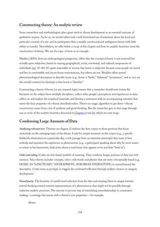 Constructing theory: An analytic review
Some researchers and methodologists place great stock in theory development as an essential outcome of
qualitative inquiry. As for us, we would rather read a well-formulated set of assertions about the local and
particular contexts of a site and its participants than a weakly constructed and ambiguous theory with little
utility or transfer. Nevertheless, we offer below a recap of this chapter and how its analytic heuristics serve the
construction of theory. We use the topic of home as an example.
Madden (2010), from an anthropological perspective, offers that the concept of home is not universal but
actually quite subjective, based on varying geographical, social, emotional, and cultural components of
individuals (pp. 45–46). It’s quite reasonable to assume that home is subjective because some people are raised
and live in comfortable and secure home environments, but others are not. Madden offers several
phenomenological descriptors to describe home (e.g., home is “birth,” “habitual,” “permanent,” and so on), yet
the overall construct he develops is that home is “familiar.”
Constructing a theory of home (or any research topic) means that a researcher should now review the
literature on the subject from multiple disciplines, collect other people’s perceptions and experiences as data,
reflect on and analyze the empirical materials, and develop a statement with an accompanying narrative that
meets the four properties of a theory described earlier. There’s no magic algorithm to get there—theory
construction comes from a lot of synthesis and good thinking. But the researcher gets to that stage through
one or more of the analytic heuristics discussed in Chapters 9 and 10, which we now recap.
Condensing Large Amounts of Data
Analyzing relevant text. Theories are elegant. Condense the data corpus to those portions that focus
exclusively on the emerging topic of the theory. Look for unique moments in the corpus (e.g., a specific
fieldwork observation on a particular day, a rich passage from an interview transcript) that seem to best
embody and represent the experience or phenomenon (e.g., a participant speaking about why he never wants
to return to his hometown, field notes about a rural home that appears to be and feels “lived in”).
Codes and coding. Codes are text-based symbols of meaning. They condense longer portions of data into rich
essences. Since theory includes concepts, select code words and phrases that are more conceptually based (e.g.,
HOME AS “SANCTUARY,” ENTRAPMENT, SUBURBAN STEREOTYPE) to extend beyond the
descriptive. Codes serve as prompts or triggers for continued reflection through analytic memos or category
development.
Found poetry. The heuristic of careful word selection from the data and arraying them in unique formats
extend thinking toward creative representations of a phenomenon that might not be possible through
inductive analytic processes. The exercise is just one way of stimulating interrelationship or connection-
making—a strategy that assists with a theory’s core properties— for example,
Home
358
 