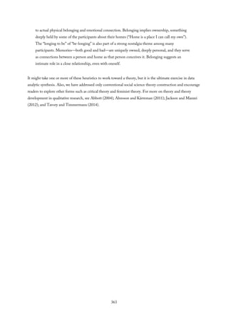 to actual physical belonging and emotional connection. Belonging implies ownership, something
deeply held by some of the participants about their homes (“Home is a place I can call my own”).
The “longing to be” of “be-longing” is also part of a strong nostalgia theme among many
participants. Memories—both good and bad—are uniquely owned, deeply personal, and they serve
as connections between a person and home as that person conceives it. Belonging suggests an
intimate role in a close relationship, even with oneself.
It might take one or more of these heuristics to work toward a theory, but it is the ultimate exercise in data
analytic synthesis. Also, we have addressed only conventional social science theory construction and encourage
readers to explore other forms such as critical theory and feminist theory. For more on theory and theory
development in qualitative research, see Abbott (2004); Alvesson and Kärreman (2011); Jackson and Mazzei
(2012); and Tavory and Timmermans (2014).
363
 