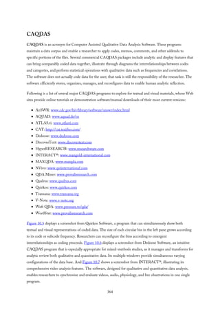 CAQDAS
CAQDAS is an acronym for Computer Assisted Qualitative Data Analysis Software. These programs
maintain a data corpus and enable a researcher to apply codes, memos, comments, and other addenda to
specific portions of the files. Several commercial CAQDAS packages include analytic and display features that
can bring comparably coded data together, illustrate through diagrams the interrelationships between codes
and categories, and perform statistical operations with qualitative data such as frequencies and correlations.
The software does not actually code data for the user; that task is still the responsibility of the researcher. The
software efficiently stores, organizes, manages, and reconfigures data to enable human analytic reflection.
Following is a list of several major CAQDAS programs to explore for textual and visual materials, whose Web
sites provide online tutorials or demonstration software/manual downloads of their most current versions:
AnSWR: www.cdc.gov/hiv/library/software/answr/index.html
AQUAD: www.aquad.de/en
ATLAS.ti: www.atlasti.com
CAT: http://cat.texifter.com/
Dedoose: www.dedoose.com
DiscoverText: www.discovertext.com
HyperRESEARCH: www.researchware.com
INTERACT®: www.mangold-international.com
MAXQDA: www.maxqda.com
NVivo: www.qsrinternational.com
QDA Miner: www.provalisresearch.com
Qualrus: www.qualrus.com
Quirkos: www.quirkos.com
Transana: www.transana.org
V-Note: www.v-note.org
Weft QDA: www.pressure.to/qda/
WordStat: www.provalisresearch.com
Figure 10.5 displays a screenshot from Quirkos Software, a program that can simultaneously show both
textual and visual representations of coded data. The size of each circular bin in the left pane grows according
to its code or subcode frequency. Researchers can reconfigure the bins according to emergent
interrelationships as coding proceeds. Figure 10.6 displays a screenshot from Dedoose Software, an intuitive
CAQDAS program that is especially appropriate for mixed-methods studies, as it manages and transforms for
analytic review both qualitative and quantitative data. Its multiple windows provide simultaneous varying
configurations of the data base. And Figure 10.7 shows a screenshot from INTERACT®, illustrating its
comprehensive video analysis features. The software, designed for qualitative and quantitative data analysis,
enables researchers to synchronize and evaluate videos, audio, physiology, and live observations in one single
program.
364
 