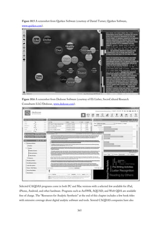 Figure 10.5 A screenshot from Quirkos Software (courtesy of Daniel Turner, Quirkos Software,
www.quirkos.com).
Figure 10.6 A screenshot from Dedoose Software (courtesy of Eli Lieber, SocioCultural Research
Consultants LLC/Dedoose, www.dedoose.com).
Selected CAQDAS programs come in both PC and Mac versions with a selected few available for iPad,
iPhone, Android, and other hardware. Programs such as AnSWR, AQUAD, and Weft QDA are available
free of charge. The “Resources for Analytic Synthesis” at the end of this chapter includes a few book titles
with extensive coverage about digital analytic software and tools. Several CAQDAS companies have also
365
 