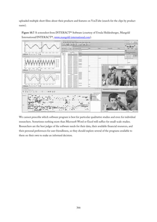 uploaded multiple short films about their products and features on YouTube (search for the clips by product
name).
Figure 10.7 A screenshot from INTERACT® Software (courtesy of Ursula Heldenberger, Mangold
International/INTERACT®, www.mangold-international.com).
We cannot prescribe which software program is best for particular qualitative studies and even for individual
researchers. Sometimes nothing more than Microsoft Word or Excel will suffice for small-scale studies.
Researchers are the best judges of the software needs for their data, their available financial resources, and
their personal preferences for user friendliness, so they should explore several of the programs available to
them on their own to make an informed decision.
366
 