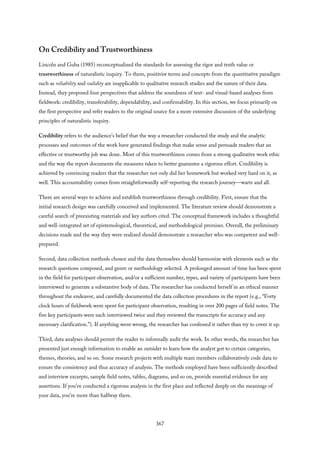 On Credibility and Trustworthiness
Lincoln and Guba (1985) reconceptualized the standards for assessing the rigor and truth value or
trustworthiness of naturalistic inquiry. To them, positivist terms and concepts from the quantitative paradigm
such as reliability and validity are inapplicable to qualitative research studies and the nature of their data.
Instead, they proposed four perspectives that address the soundness of text- and visual-based analyses from
fieldwork: credibility, transferability, dependability, and confirmability. In this section, we focus primarily on
the first perspective and refer readers to the original source for a more extensive discussion of the underlying
principles of naturalistic inquiry.
Credibility refers to the audience’s belief that the way a researcher conducted the study and the analytic
processes and outcomes of the work have generated findings that make sense and persuade readers that an
effective or trustworthy job was done. Most of this trustworthiness comes from a strong qualitative work ethic
and the way the report documents the measures taken to better guarantee a rigorous effort. Credibility is
achieved by convincing readers that the researcher not only did her homework but worked very hard on it, as
well. This accountability comes from straightforwardly self-reporting the research journey—warts and all.
There are several ways to achieve and establish trustworthiness through credibility. First, ensure that the
initial research design was carefully conceived and implemented. The literature review should demonstrate a
careful search of preexisting materials and key authors cited. The conceptual framework includes a thoughtful
and well-integrated set of epistemological, theoretical, and methodological premises. Overall, the preliminary
decisions made and the way they were realized should demonstrate a researcher who was competent and well-
prepared.
Second, data collection methods chosen and the data themselves should harmonize with elements such as the
research questions composed, and genre or methodology selected. A prolonged amount of time has been spent
in the field for participant observation, and/or a sufficient number, types, and variety of participants have been
interviewed to generate a substantive body of data. The researcher has conducted herself in an ethical manner
throughout the endeavor, and carefully documented the data collection procedures in the report (e.g., “Forty
clock hours of fieldwork were spent for participant observation, resulting in over 200 pages of field notes. The
five key participants were each interviewed twice and they reviewed the transcripts for accuracy and any
necessary clarification.”). If anything went wrong, the researcher has confessed it rather than try to cover it up.
Third, data analyses should permit the reader to informally audit the work. In other words, the researcher has
presented just enough information to enable an outsider to learn how the analyst got to certain categories,
themes, theories, and so on. Some research projects with multiple team members collaboratively code data to
ensure the consistency and thus accuracy of analysis. The methods employed have been sufficiently described
and interview excerpts, sample field notes, tables, diagrams, and so on, provide essential evidence for any
assertions. If you’ve conducted a rigorous analysis in the first place and reflected deeply on the meanings of
your data, you’re more than halfway there.
367
 