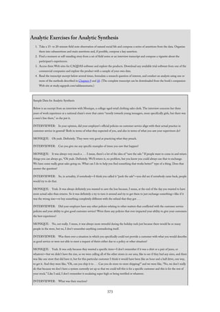 Analytic Exercises for Analytic Synthesis
1. Take a 15- to 20-minute field note observation of natural social life and compose a series of assertions from the data. Organize
them into subassertions and main assertions and, if possible, compose a key assertion.
2. Find a moment or self-standing story from a set of field notes or an interview transcript and compose a vignette about the
participant’s experiences.
3. Access three Web sites for CAQDAS software and explore the products. Download any available trial software from one of the
commercial companies and explore the product with a sample of your own data.
4. Read the transcript excerpt below several times, formulate a research question of interest, and conduct an analysis using one or
more of the methods described in Chapters 9 and 10. (The complete transcript can be downloaded from the book’s companion
Web site at study.sagepub.com/saldanaomasta.)
Sample Data for Analytic Synthesis
Below is an excerpt from an interview with Monique, a college-aged retail clothing sales clerk. The interview concerns her three
years of work experience at a national chain’s store that caters “mostly towards young teenagers, more specifically girls, but there was
a men’s line there,” as she put it.
INTERVIEWER: In your opinion, did your employer’s official policies on customer service align with their actual practice in
customer service in general? Both in terms of what they expected of you, and also in terms of what you saw your supervisors do?
MONIQUE: Oh yeah. Definitely. They were very good at practicing what they preach.
INTERVIEWER: Can you give me any specific examples of times you saw that happen?
MONIQUE: It was always very much a . . . I mean, there’s a lot of the idea of “save the sale.” If people want to come in and return
things you can always go, “Oh yeah. Definitely. We’ll return it, no problem, but you know you could always use that to exchange.
We have some really great sales going on. What can I do to help you find something that works better?” type of a thing. Does that
answer the question?
INTERVIEWER: So, in actuality, if somebody—I think you called it “push the sale”—you did see if somebody came back, people
would try to do that.
MONIQUE: Yeah. It was always definitely you wanted to save the loss because, I mean, at the end of the day you wanted to have
more actual sales than returns. So it was definitely a try to turn it around and try to get them to just exchange something—like if it
was the wrong size—or buy something completely different with the refund that they got . . .
INTERVIEWER: Did your employer have any other policies relating to other matters that conflicted with the customer service
policies and your ability to give good customer service? Were there any policies that ever impacted your ability to give your customers
the best experience?
MONIQUE: No, not really. I mean, it was always more stressful during the holiday rush just because there would be so many
people in the store, but no, I don’t remember anything contradicting itself.
INTERVIEWER: Was there ever a situation in which you specifically could not provide a customer with what you would describe
as good service or were not able to meet a request of theirs either due to a policy or other situation?
MONIQUE: Yeah. It was only because they wanted a specific item—I don’t remember if it was a shirt or a pair of jeans, or
whatever—but we didn’t have the size, so we were calling all of the other stores in our area, like to see if they had any sizes, and there
was like one store that did have it, but for this particular customer I think it would have been like an hour and a half drive, one way,
to get it. And they were like, “Oh, can you ship it to . . . Can you do store-to-store shipping?” and we were like, “No, we don’t really
do that because we don’t have a system currently set up so that we could tell this is for a specific customer and this is for the rest of
your stock.” Like I said, I don’t remember it escalating super high or being terrified or whatever.
INTERVIEWER: What was their reaction?
373
 