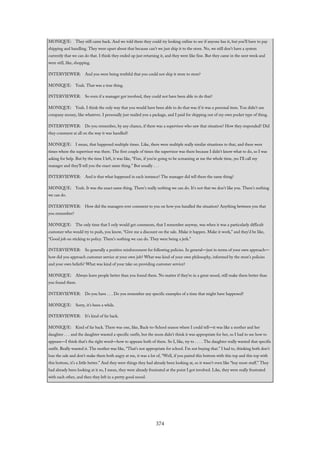 MONIQUE: They still came back. And we told them they could try looking online to see if anyone has it, but you’ll have to pay
shipping and handling. They were upset about that because can’t we just ship it to the store. No, we still don’t have a system
currently that we can do that. I think they ended up just returning it, and they were like fine. But they came in the next week and
were still, like, shopping.
INTERVIEWER: And you were being truthful that you could not ship it store to store?
MONIQUE: Yeah. That was a true thing.
INTERVIEWER: So even if a manager got involved, they could not have been able to do that?
MONIQUE: Yeah. I think the only way that you would have been able to do that was if it was a personal item. You didn’t use
company money, like whatever. I personally just mailed you a package, and I paid for shipping out of my own pocket type of thing.
INTERVIEWER: Do you remember, by any chance, if there was a supervisor who saw that situation? How they responded? Did
they comment at all on the way it was handled?
MONIQUE: I mean, that happened multiple times. Like, there were multiple really similar situations to that, and there were
times where the supervisor was there. The first couple of times the supervisor was there because I didn’t know what to do, so I was
asking for help. But by the time I left, it was like, “Fine, if you’re going to be screaming at me the whole time, yes I’ll call my
manager and they’ll tell you the exact same thing.” But usually . . .
INTERVIEWER: And is that what happened in each instance? The manager did tell them the same thing?
MONIQUE: Yeah. It was the exact same thing. There’s really nothing we can do. It’s not that we don’t like you. There’s nothing
we can do.
INTERVIEWER: How did the managers ever comment to you on how you handled the situation? Anything between you that
you remember?
MONIQUE: The only time that I only would get comments, that I remember anyway, was when it was a particularly difficult
customer who would try to push, you know, “Give me a discount on the sale. Make it happen. Make it work,” and they’d be like,
“Good job on sticking to policy. There’s nothing we can do. They were being a jerk.”
INTERVIEWER: So generally a positive reinforcement for following policies. In general—just in terms of your own approach—
how did you approach customer service at your own job? What was kind of your own philosophy, informed by the store’s policies
and your own beliefs? What was kind of your take on providing customer service?
MONIQUE: Always leave people better than you found them. No matter if they’re in a great mood, still make them better than
you found them.
INTERVIEWER: Do you have . . . Do you remember any specific examples of a time that might have happened?
MONIQUE: Sorry, it’s been a while.
INTERVIEWER: It’s kind of far back.
MONIQUE: Kind of far back. There was one, like, Back-to-School season where I could tell—it was like a mother and her
daughter . . . and the daughter wanted a specific outfit, but the mom didn’t think it was appropriate for her, so I had to see how to
appease—I think that’s the right word—how to appease both of them. So I, like, try to . . . . The daughter really wanted that specific
outfit. Really wanted it. The mother was like, “That’s not appropriate for school. I’m not buying that.” I had to, thinking both don’t
lose the sale and don’t make them both angry at me, it was a lot of, “Well, if you paired this bottom with this top and this top with
this bottom, it’s a little better.” And they were things they had already been looking at, so it wasn’t even like “buy more stuff.” They
had already been looking at it so, I mean, they were already frustrated at the point I got involved. Like, they were really frustrated
with each other, and then they left in a pretty good mood.
374
 