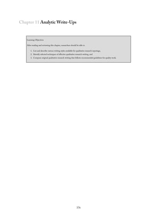 Chapter 11 Analytic Write-Ups
Learning Objectives
After reading and reviewing this chapter, researchers should be able to
1. List and describe various writing styles available for qualitative research reportage,
2. Identify selected techniques of effective qualitative research writing, and
3. Compose original qualitative research writing that follows recommended guidelines for quality work.
376
 