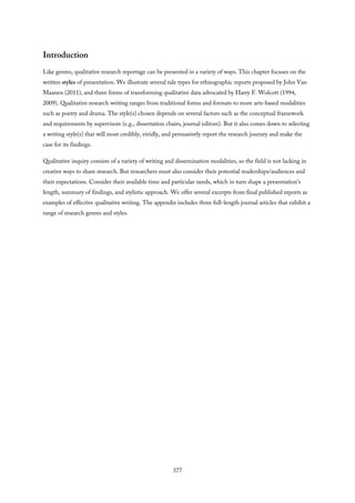 Introduction
Like genres, qualitative research reportage can be presented in a variety of ways. This chapter focuses on the
written styles of presentation. We illustrate several tale types for ethnographic reports proposed by John Van
Maanen (2011), and three forms of transforming qualitative data advocated by Harry F. Wolcott (1994,
2009). Qualitative research writing ranges from traditional forms and formats to more arts-based modalities
such as poetry and drama. The style(s) chosen depends on several factors such as the conceptual framework
and requirements by supervisors (e.g., dissertation chairs, journal editors). But it also comes down to selecting
a writing style(s) that will most credibly, vividly, and persuasively report the research journey and make the
case for its findings.
Qualitative inquiry consists of a variety of writing and dissemination modalities, so the field is not lacking in
creative ways to share research. But researchers must also consider their potential readerships/audiences and
their expectations. Consider their available time and particular needs, which in turn shape a presentation’s
length, summary of findings, and stylistic approach. We offer several excerpts from final published reports as
examples of effective qualitative writing. The appendix includes three full-length journal articles that exhibit a
range of research genres and styles.
377
 