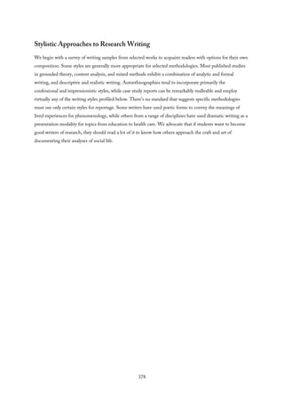 Stylistic Approaches to Research Writing
We begin with a survey of writing samples from selected works to acquaint readers with options for their own
composition. Some styles are generally more appropriate for selected methodologies. Most published studies
in grounded theory, content analysis, and mixed methods exhibit a combination of analytic and formal
writing, and descriptive and realistic writing. Autoethnographies tend to incorporate primarily the
confessional and impressionistic styles, while case study reports can be remarkably malleable and employ
virtually any of the writing styles profiled below. There’s no standard that suggests specific methodologies
must use only certain styles for reportage. Some writers have used poetic forms to convey the meanings of
lived experiences for phenomenology, while others from a range of disciplines have used dramatic writing as a
presentation modality for topics from education to health care. We advocate that if students want to become
good writers of research, they should read a lot of it to know how others approach the craft and art of
documenting their analyses of social life.
378
 