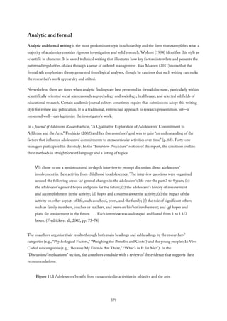 Analytic and formal
Analytic and formal writing is the most predominant style in scholarship and the form that exemplifies what a
majority of academics consider rigorous investigation and solid research. Wolcott (1994) identifies this style as
scientific in character. It is sound technical writing that illustrates how key factors interrelate and presents the
patterned regularities of data through a sense of ordered management. Van Maanen (2011) notes that the
formal tale emphasizes theory generated from logical analyses, though he cautions that such writing can make
the researcher’s work appear dry and stilted.
Nevertheless, there are times when analytic findings are best presented in formal discourse, particularly within
scientifically oriented social sciences such as psychology and sociology, health care, and selected subfields of
educational research. Certain academic journal editors sometimes require that submissions adopt this writing
style for review and publication. It is a traditional, entrenched approach to research presentation, yet—if
presented well—can legitimize the investigator’s work.
In a Journal of Adolescent Research article, “A Qualitative Exploration of Adolescents’ Commitment to
Athletics and the Arts,” Fredricks (2002) and her five coauthors’ goal was to gain “an understanding of the
factors that influence adolescents’ commitments to extracurricular activities over time” (p. 68). Forty-one
teenagers participated in the study. In the “Interview Procedure” section of the report, the coauthors outline
their methods in straightforward language and a listing of topics:
We chose to use a semistructured in-depth interview to prompt discussion about adolescents’
involvement in their activity from childhood to adolescence. The interview questions were organized
around the following areas: (a) general changes in the adolescent’s life over the past 3 to 4 years; (b)
the adolescent’s general hopes and plans for the future; (c) the adolescent’s history of involvement
and accomplishment in the activity; (d) hopes and concerns about the activity; (e) the impact of the
activity on other aspects of life, such as school, peers, and the family; (f) the role of significant others
such as family members, coaches or teachers, and peers on his/her involvement; and (g) hopes and
plans for involvement in the future. . . . Each interview was audiotaped and lasted from 1 to 1 1/2
hours. (Fredricks et al., 2002, pp. 73–74)
The coauthors organize their results through both main headings and subheadings by the researchers’
categories (e.g., “Psychological Factors,” “Weighing the Benefits and Costs”) and the young people’s In Vivo
Coded subcategories (e.g., “Because My Friends Are There,” “What’s in It for Me?”). In the
“Discussion/Implications” section, the coauthors conclude with a review of the evidence that supports their
recommendations:
Figure 11.1 Adolescents benefit from extracurricular activities in athletics and the arts.
379
 
