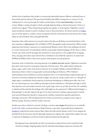 Another facet of qualitative data analysis is constructing relationships between different condensed forms of
data and the patterns observed. This goes beyond finding what different things have in common: it’s also
unifying them in some way through the analysis and description of their interrelationship or how they
connect. Unity is a design principle in which seemingly disparate things or elements harmonize. Unity is an
aesthetic that suggests, “These things belong together, go together, or work together.” Qualitative research
reports should also attempt to present a feeling of unity in their presentation. An abstract portrait (see Figure
1.1) can at first appear as a random, chaotic arrangement. But the artwork possesses unity because the varying
shapes are all nonrealistic, fluid, and graphically bold.
Sometimes what unifies elements of a research study is that they are all distinct yet interrelated facets of the
same experience or phenomenon. One of Saldaña’s (1997) ethnographic studies documented a White, female,
beginning school teacher’s experiences at a predominantly Hispanic school. Three main challenges she faced
as a novice educator were (1) unfamiliarity with the young people’s Spanish language, (2) the ethos or culture
of inner-city youths, and (3) the gangs that maintained an active presence in the neighborhood. Language,
ethos, and gangs were three major elements that contributed to and unified the experience of cultural shock
(DeWalt & DeWalt, 2011) of this novice teacher’s indoctrination into the profession.
Sometimes unity is achieved by connecting elements of an analytic story-line together. Qualitative researchers
place great stock in process, meaning the trajectories of human action. This might include marking the
phases, stages, and/or cycles of the patterns observed. As an example, Saldaña conducted fieldwork in
elementary schools to observe young people’s emotional intelligence (Goleman, 1995). Children’s
understanding of and vocabulary for emotions progresses from a core understanding at approximately ages six
and seven of such basic feelings they identify as happy, sad, mad, sly, sneaky, excited, and so on. Though one
might expect a cumulatively smooth trajectory of emotional development as children grow older, that is not
the case. Around age nine, most children go through emotional ambivalence, a developmental stage in which
they experience new and complex emotions such as guilt, angst, and so on, yet they do not have the vocabulary
to identify and thus describe their feelings. One child might say she experienced “a different kind of happy—a
floating happy” to describe euphoria. By ages 11–12, their emotional vocabulary expands greatly to include
such nuanced feelings they identify as caring, proud, confident, embarrassed, regretful, apprehensive,
distraught, and envious. This developmental story of their emotional literacy compares various stages to
illustrate change. Emotions unify this analytic story-line.
Another way unity is achieved in research is finding a central or core category that functions as an umbrella
for all of the study’s constituent elements. Kathy Charmaz, a key writer of grounded theory (explained in
Chapter 6), explored how serious chronic illness affects the body and the identity of self. A core category she
identified from her interviews with the physically impaired was adapting. Her analysis below explains the story
or trajectory of adapting (a core Process Code) to physical impairment through time:
By adapting, I mean altering life and self to accommodate to physical losses and to reunify the body
and self accordingly. Adapting implies that the individual acknowledges impairment and alters life
38
 