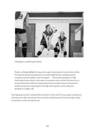 ©iStockphoto.com/Christopher Futcher
Finally, our findings highlight the many positive aspects of participation in extracurricular activities.
Our interviews indicate that participation can provide multiple benefits, including enjoyment,
recognition, increased confidence, and social support. . . . Unfortunately, participation in high
school extracurricular activities is often viewed as nonessential and is one of the first items to be cut
during fiscal constraints. Educators should reevaluate these assumptions because of the potential
benefits and importance of participation in the high school experience of many adolescents.
(Fredricks et al., 2002, p. 92)
Some beginning researchers mistakenly believe they have to “write smart” by using complex vocabulary and
sterile prose to be taken seriously and to demonstrate their scholarly prowess. Formal and analytic writing
succeeds when it is clear and unpretentious.
380
 